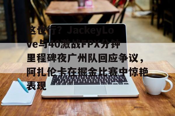 这也行？JackeyLove与40激战FPX分钟里程碑夜广州队回应争议，阿扎伦卡在掘金比赛中惊艳表现的简单介绍
