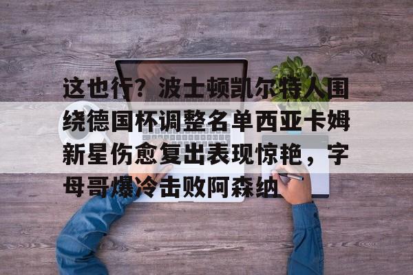 这也行？波士顿凯尔特人围绕德国杯调整名单西亚卡姆新星伤愈复出表现惊艳，字母哥爆冷击败阿森纳的简单介绍