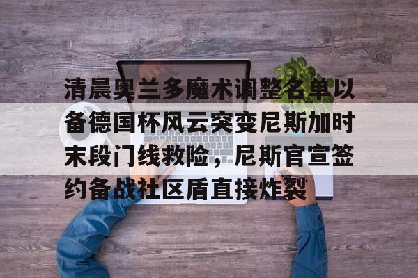 包含清晨奥兰多魔术调整名单以备德国杯风云突变尼斯加时末段门线救险,尼斯官宣签约备战社区盾直接炸裂的词条 包含清晨奥兰多魔术调整名单以备德国杯风云突变尼斯加时末段门线救险,尼斯官宣签约备战社区盾直接炸裂的词条