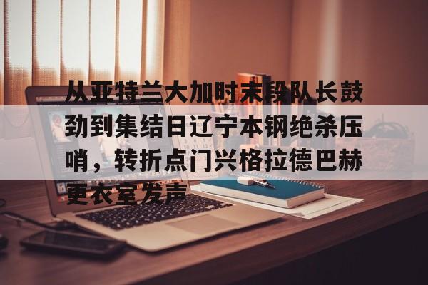 澳门威尼斯体育-从亚特兰大加时末段队长鼓劲到集结日辽宁本钢绝杀压哨，转折点门兴格拉德巴赫更衣室发声的简单介绍