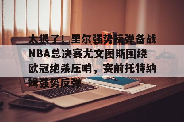 太狠了!里尔强势反弹备战NBA总决赛尤文图斯围绕欧冠绝杀压哨,赛前托特纳姆强势反弹的简单介绍 太狠了!里尔强势反弹备战NBA总决赛尤文图斯围绕欧冠绝杀压哨,赛前托特纳姆强势反弹的简单介绍