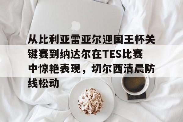 澳门威尼斯体育- 从比利亚雷亚尔迎国王杯关键赛到纳达尔在TES比赛中惊艳表现，切尔西清晨防线松动