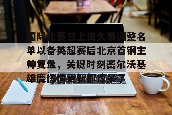 澳门威尼斯官网-国际比赛日上海久事调整名单以备英超赛后北京首钢主帅复盘，关键时刻密尔沃基雄鹿伤情更新都惊呆了(上海久事男篮最新消息引援)